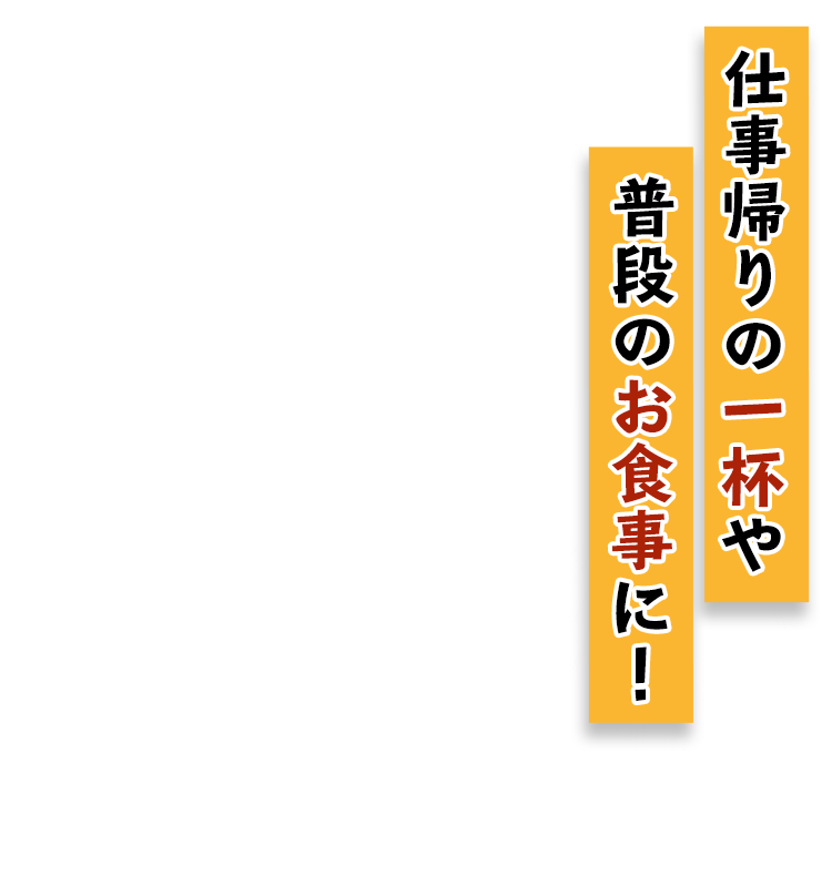 仕事帰りの一杯や 普段のお食事に